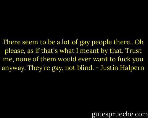 There seem to be a lot of gay people there...Oh please, as if that's what I meant by that. Trust me, none of them would ever want to fuck you anyway. They're gay, not blind. - Justin Halpern