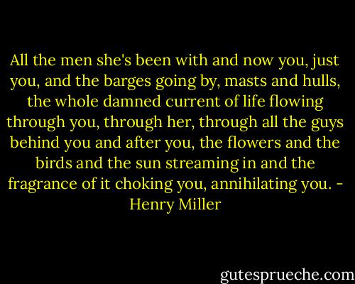 All the men she's been with and now you, just you, and the barges going by, masts and hulls, the whole damned current of life flowing through you, through her, through all the guys behind you and after you, the flowers and the birds and the sun streaming in and the fragrance of it choking you, annihilating you. - Henry Miller