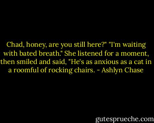 Chad, honey, are you still here?"<br />"I'm waiting with bated breath."<br />She listened for a moment, then smiled and said, "He's as anxious as a cat in a roomful of rocking chairs. - Ashlyn Chase