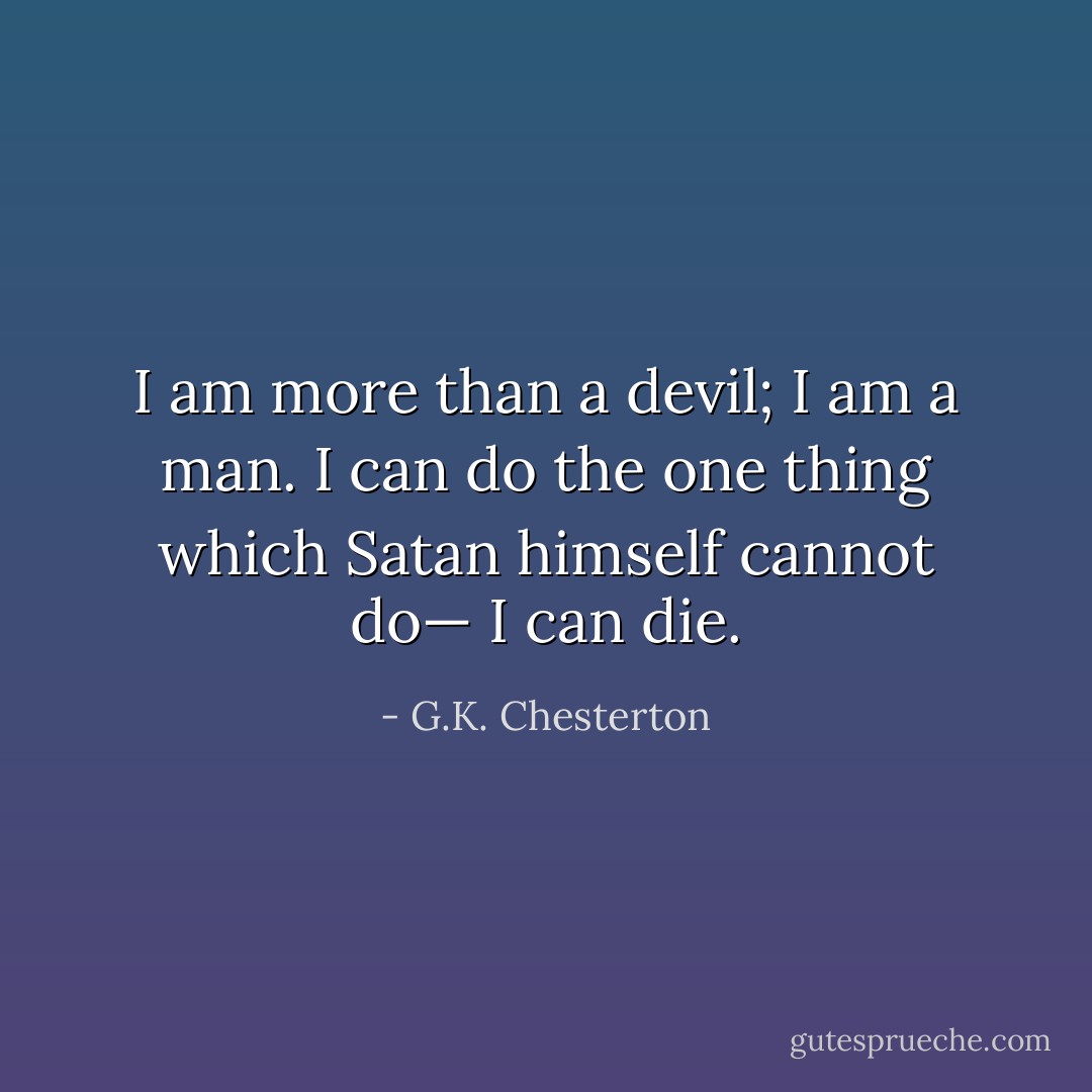 I am more than a devil; I am a man. I can do the one thing which Satan himself cannot do— I can die. - G.K. Chesterton