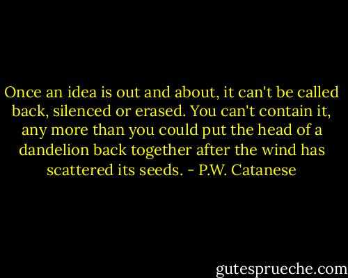 Once an idea is out and about, it can't be called back, silenced or erased. You can't contain it, any more than you could put the head of a dandelion back together after the wind has scattered its seeds. - P.W. Catanese