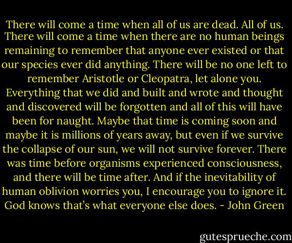 There will come a time when all of us are dead. All of us. There will come a time when there are no human beings remaining to remember that anyone ever existed or that our species ever did anything. There will be no one left to remember Aristotle or Cleopatra, let alone you. Everything that we did and built and wrote and thought and discovered will be forgotten and all of this will have been for naught. Maybe that time is coming soon and maybe it is millions of years away, but even if we survive the collapse of our sun, we will not survive forever. There was time before organisms experienced consciousness, and there will be time after. And if the inevitability of human oblivion worries you, I encourage you to ignore it. God knows that’s what everyone else does. - John Green