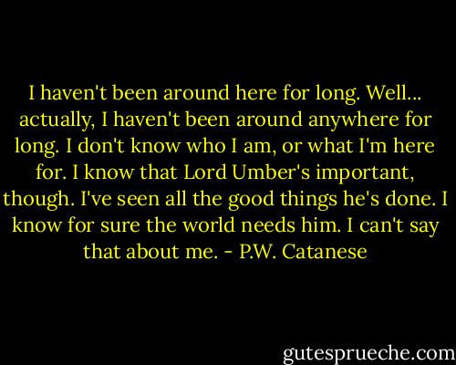 I haven't been around here for long. Well... actually, I haven't been around anywhere for long. I don't know who I am, or what I'm here for. I know that Lord Umber's important, though. I've seen all the good things he's done. I know for sure the world needs him. I can't say that about me. - P.W. Catanese