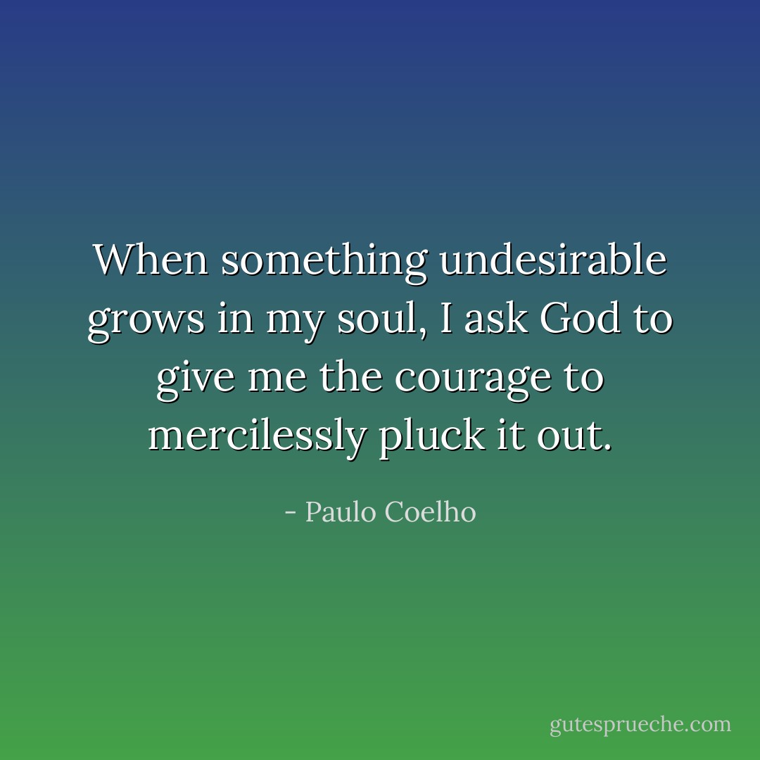 When something undesirable grows in my soul, I ask God to give me the courage to mercilessly pluck it out. - Paulo Coelho