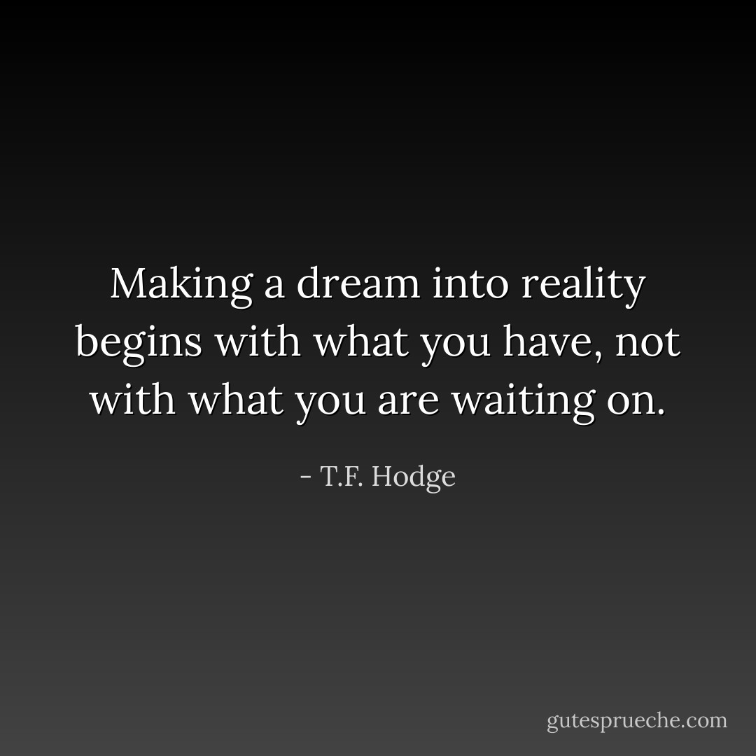 Making a dream into reality begins with what you have, not with what you are waiting on. - T.F. Hodge