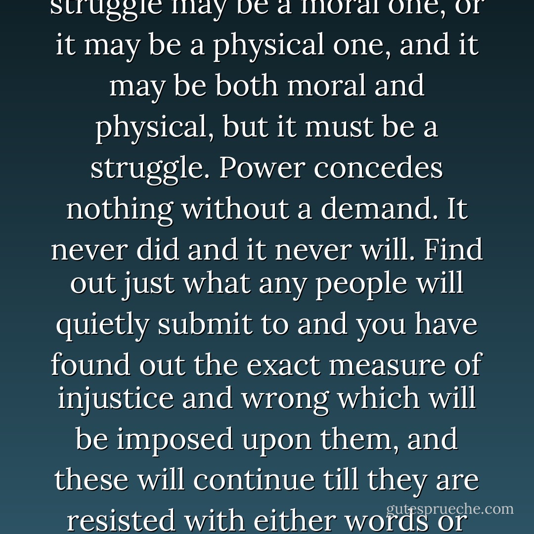 Let me give you a word of the philosophy of reform. The whole history of the progress of human liberty shows that all concessions yet made to her august claims, have been born of earnest struggle. The conflict has been exciting, agitating, all-absorbing, and for the time being, putting all other tumults to silence. It must do this or it does nothing. If there is no struggle there is no progress. Those who profess to favor freedom and yet depreciate agitation, are men who want crops without plowing up the ground, they want rain without thunder and lightening. They want the ocean without the awful roar of its many waters." <br /> <br />"This struggle may be a moral one, or it may be a physical one, and it may be both moral and physical, but it must be a struggle. Power concedes nothing without a demand. It never did and it never will. Find out just what any people will quietly submit to and you have found out the exact measure of injustice and wrong which will be imposed upon them, and these will continue till they are resisted with either words or blows, or with both. The limits of tyrants are prescribed by the endurance of those whom they oppress. In the light of these ideas, Negroes will be hunted at the North, and held and flogged at the South so long as they submit to those devilish outrages, and make no resistance, either moral or physical. Men may not get all they pay for in this world; but they must certainly pay for all they get. If we ever get free from the oppressions and wrongs heaped upon us, we must pay for their removal. We must do this by labor, by suffering, by sacrifice, and if needs be, by our lives and the lives of others. - Frederick Douglass