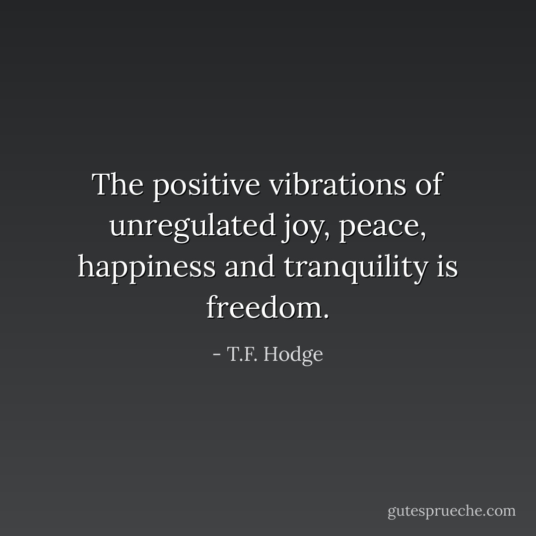 The positive vibrations of unregulated joy, peace, happiness and tranquility is freedom. - T.F. Hodge