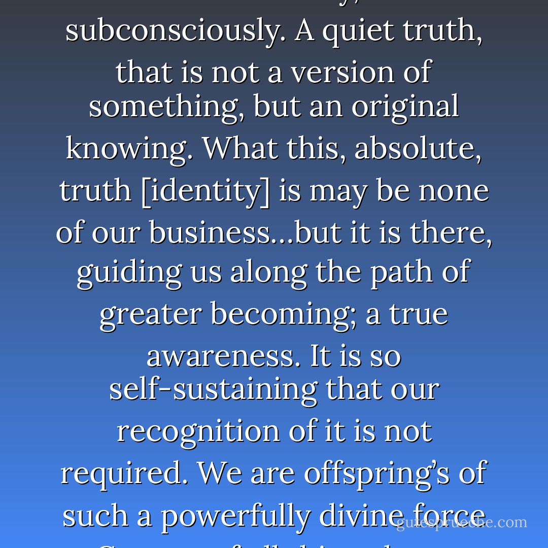 Deep within, there is something profoundly known, not consciously, but subconsciously. A quiet truth, that is not a version of something, but an original knowing. What this, absolute, truth [identity] is may be none of our business…but it is there, guiding us along the path of greater becoming; a true awareness. It is so self-sustaining that our recognition of it is not required. We are offspring’s of such a powerfully divine force – Creator of all things known and unknown. - T.F. Hodge
