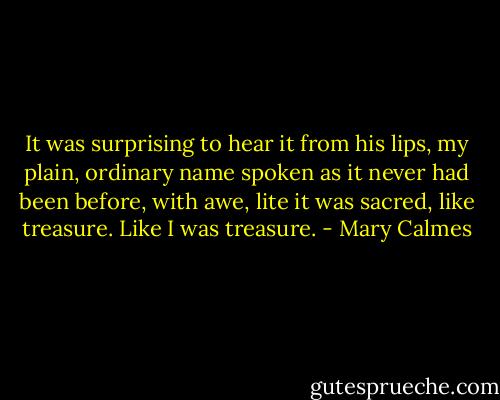 It was surprising to hear it from his lips, my plain, ordinary name spoken as it never had been before, with awe, lite it was sacred, like treasure. Like I was treasure. - Mary Calmes