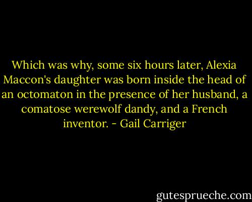 Which was why, some six hours later, Alexia Maccon's daughter was born inside the head of an octomaton in the presence of her husband, a comatose werewolf dandy, and a French inventor. - Gail Carriger
