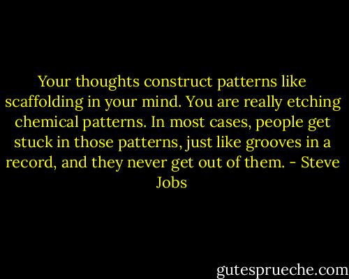 Your thoughts construct patterns like scaffolding in your mind. You are really etching chemical patterns. In most cases, people get stuck in those patterns, just like grooves in a record, and they never get out of them. - Steve Jobs