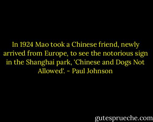 In 1924 Mao took a Chinese friend, newly arrived from Europe, to see the notorious sign in the Shanghai park, 'Chinese and Dogs Not Allowed'. - Paul Johnson