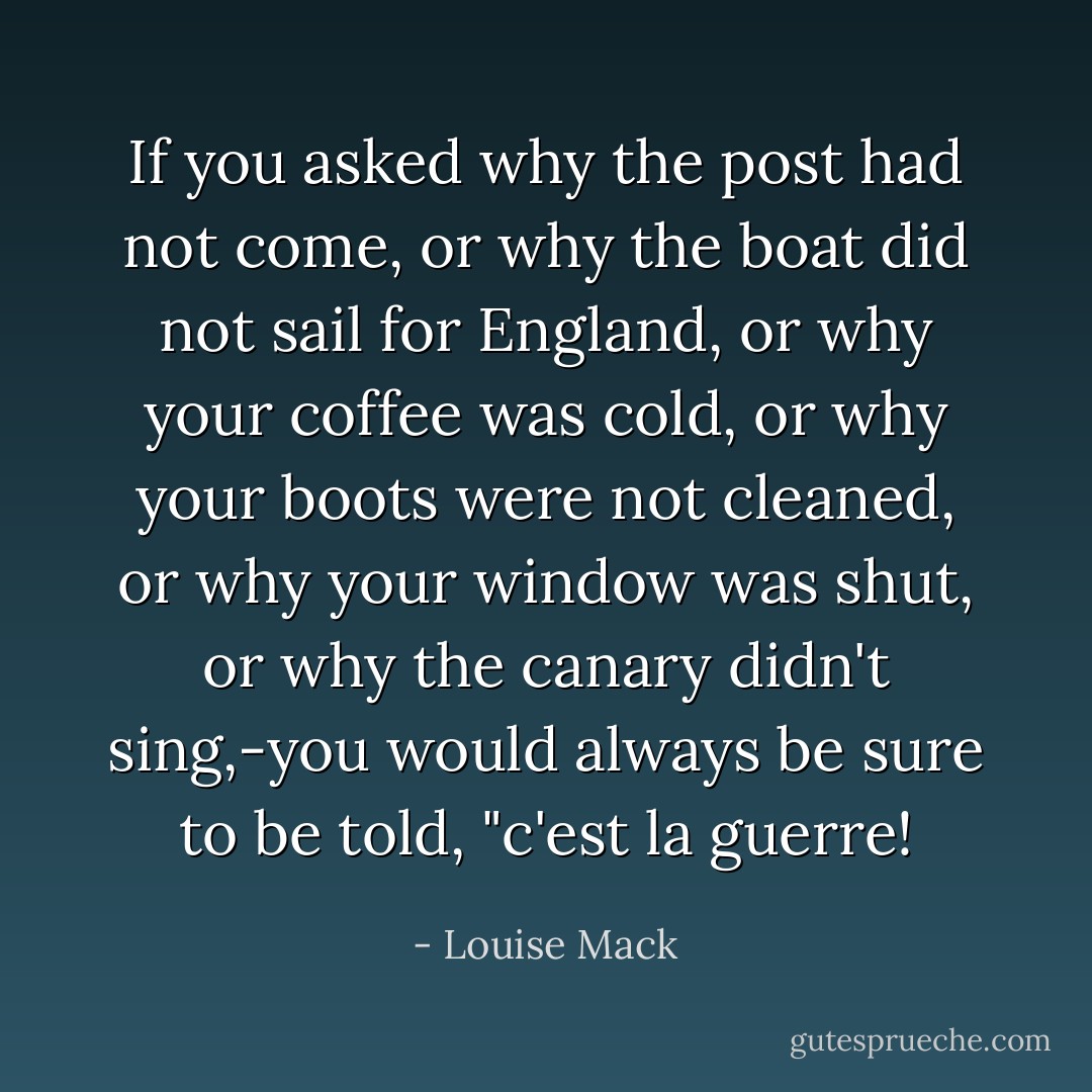 If you asked why the post had not come, or why the boat did not sail for England, or why your coffee was cold, or why your boots were not cleaned, or why your window was shut, or why the canary didn't sing,-you would always be sure to be told, "c'est la guerre! - Louise Mack