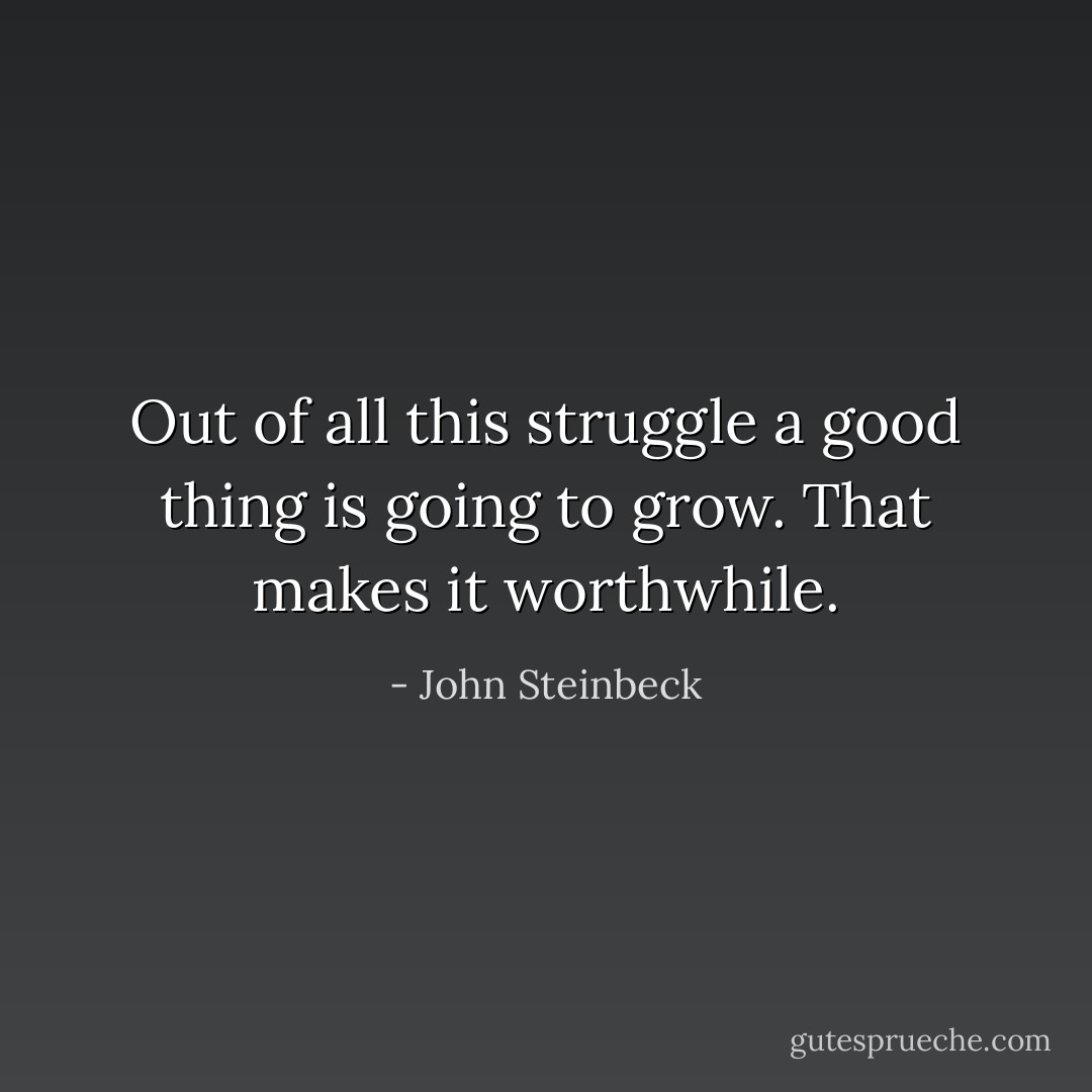 Out of all this struggle a good thing is going to grow. That makes it worthwhile. - John Steinbeck