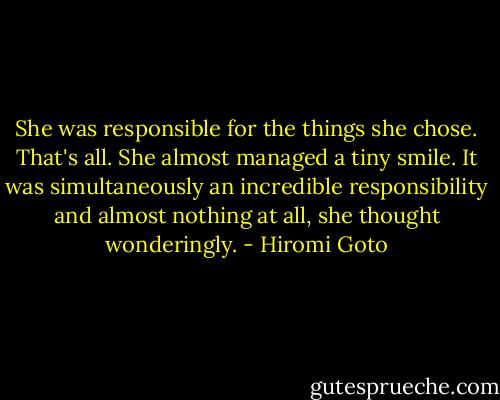 She was responsible for the things she chose. That's all. She almost managed a tiny smile. It was simultaneously an incredible responsibility and almost nothing at all, she thought wonderingly. - Hiromi Goto