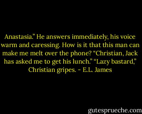 Anastasia.” He answers immediately, his voice warm and caressing. How is it that this man can make me melt over the phone?<br />“Christian, Jack has asked me to get his lunch.”<br />“Lazy bastard,” Christian gripes. - E.L. James