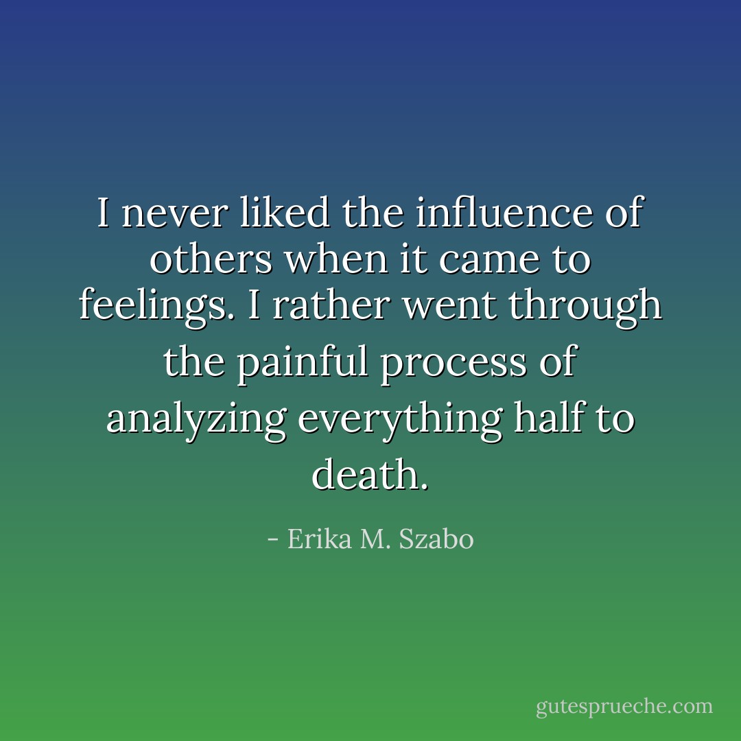 I never liked the influence of others when it came to feelings. I rather went through the painful process of analyzing everything half to death. - Erika M. Szabo