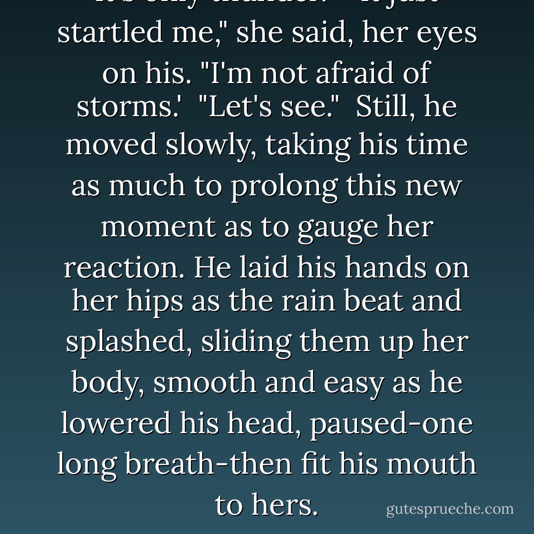It's only thunder."<br /> "It just startled me," she said, her eyes on his. "I'm not afraid of storms.'<br /> "Let's see."<br /> Still, he moved slowly, taking his time as much to prolong this new moment as to gauge her reaction. He laid his hands on her hips as the rain beat and splashed, sliding them up her body, smooth and easy as he lowered his head, paused-one long breath-then fit his mouth to hers. - Nora Roberts