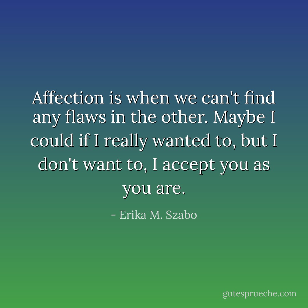 Affection is when we can't find any flaws in the other. Maybe I could if I really wanted to, but I don't want to, I accept you as you are. - Erika M. Szabo