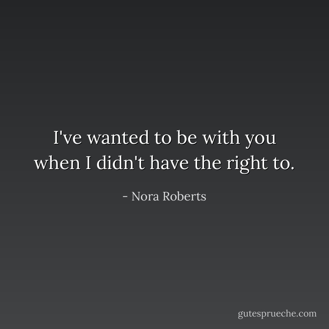 I've wanted to be with you when I didn't have the right to. - Nora Roberts