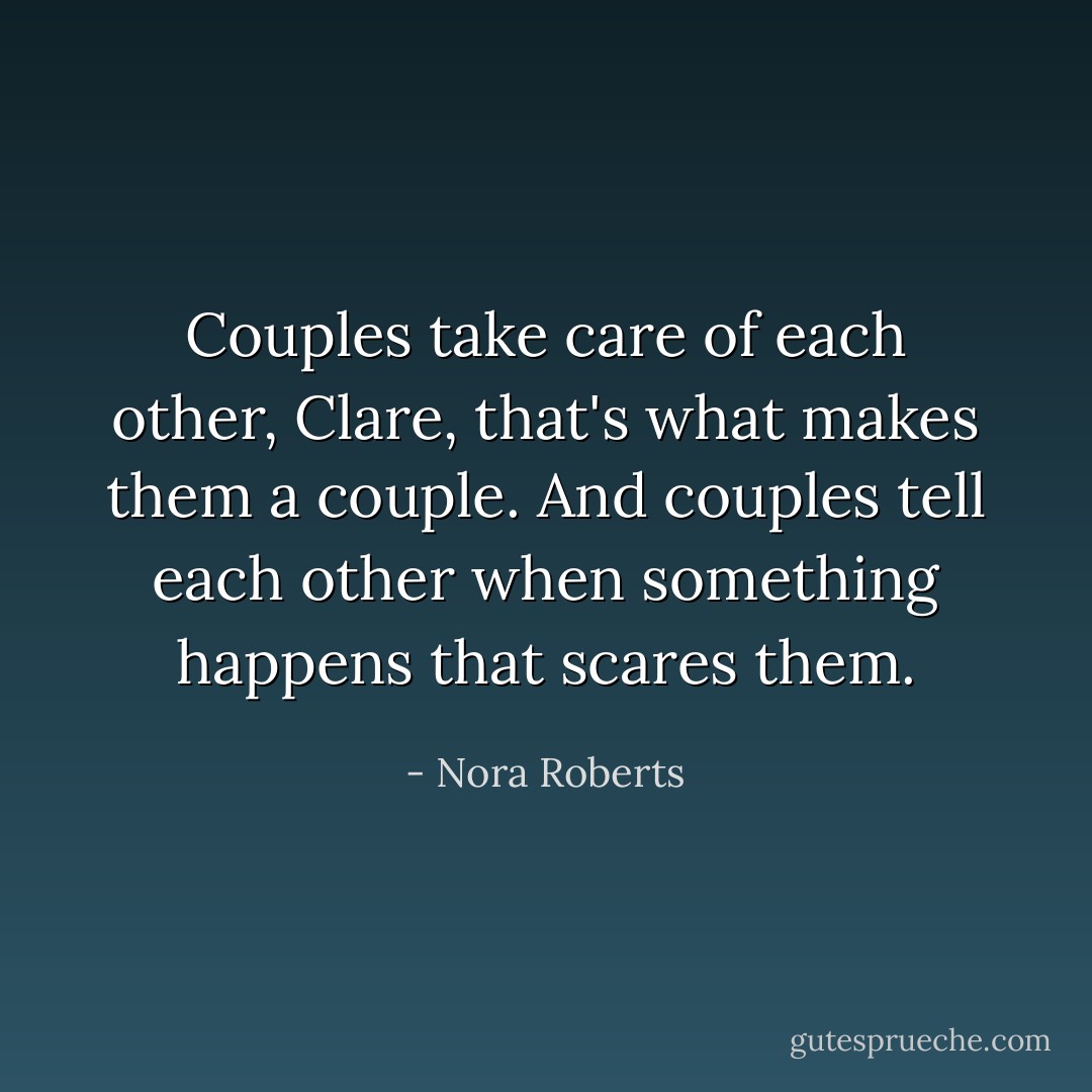 Couples take care of each other, Clare, that's what makes them a couple. And couples tell each other when something happens that scares them. - Nora Roberts