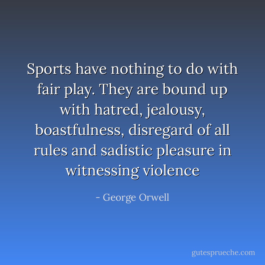 Sports have nothing to do with fair play. They are bound up with hatred, jealousy, boastfulness, disregard of all rules and sadistic pleasure in witnessing violence - George Orwell