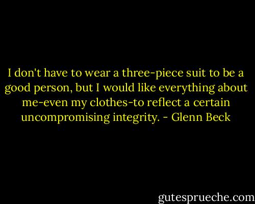 I don't have to wear a three-piece suit to be a good person, but I would like everything about me-even my clothes-to reflect a certain uncompromising integrity. - Glenn Beck