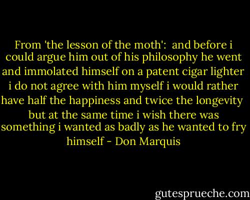 From 'the lesson of the moth':<br /><br />and before i could argue him<br />out of his philosophy<br />he went and immolated himself<br />on a patent cigar lighter<br />i do not agree with him<br />myself i would rather have<br />half the happiness and twice<br />the longevity<br /><br />but at the same time i wish<br />there was something i wanted<br />as badly as he wanted to fry himself - Don Marquis