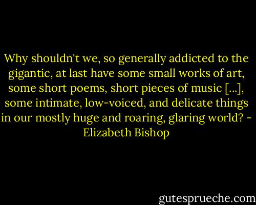 Why shouldn't we, so generally addicted to the gigantic, at last have some small works of art, some short poems, short pieces of music [...], some intimate, low-voiced, and delicate things in our mostly huge and roaring, glaring world? - Elizabeth Bishop