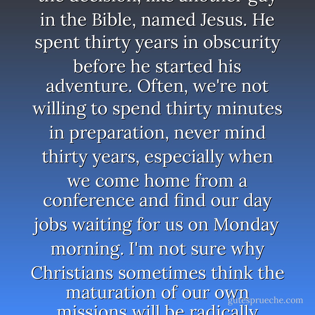 We didn't try to force God's hand or do the "I just heard a sermon about David and Goliath so I need to quit my job right this second" leap of faith that's so popular in Christian circles. We took our time with the decision, like another guy in the Bible, named Jesus. He spent thirty years in obscurity before he started his adventure. Often, we're not willing to spend thirty minutes in preparation, never mind thirty years, especially when we come home from a conference and find our day jobs waiting for us on Monday morning. I'm not sure why Christians sometimes think the maturation of our own missions will be radically shorter than that of Jesus. But it happens and in the past I've certainly wanted to take wild, unplanned, possibly-not-inspired-by-God leaps of faith. - Jon Acuff