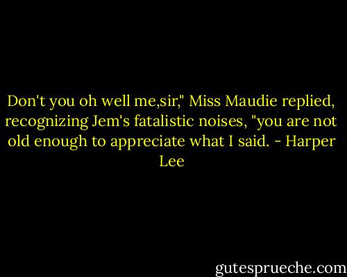 Don't you oh well me,sir," Miss Maudie replied, recognizing Jem's fatalistic noises, "you are not old enough to appreciate what I said. - Harper Lee