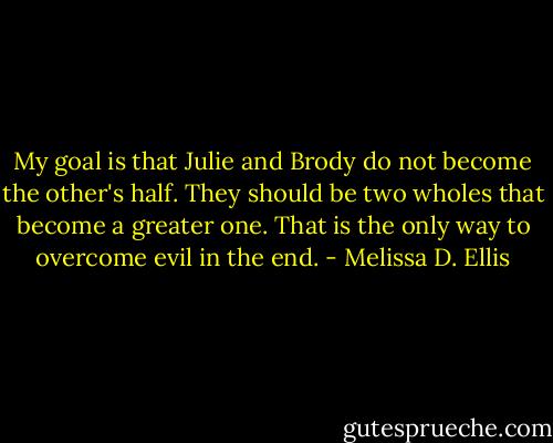 My goal is that Julie and Brody do not become the other's half. They should be two wholes that become a greater one. That is the only way to overcome evil in the end. - Melissa D. Ellis
