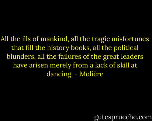 All the ills of mankind, all the tragic misfortunes that fill the history books, all the political blunders, all the failures of the great leaders have arisen merely from a lack of skill at dancing. - Molière