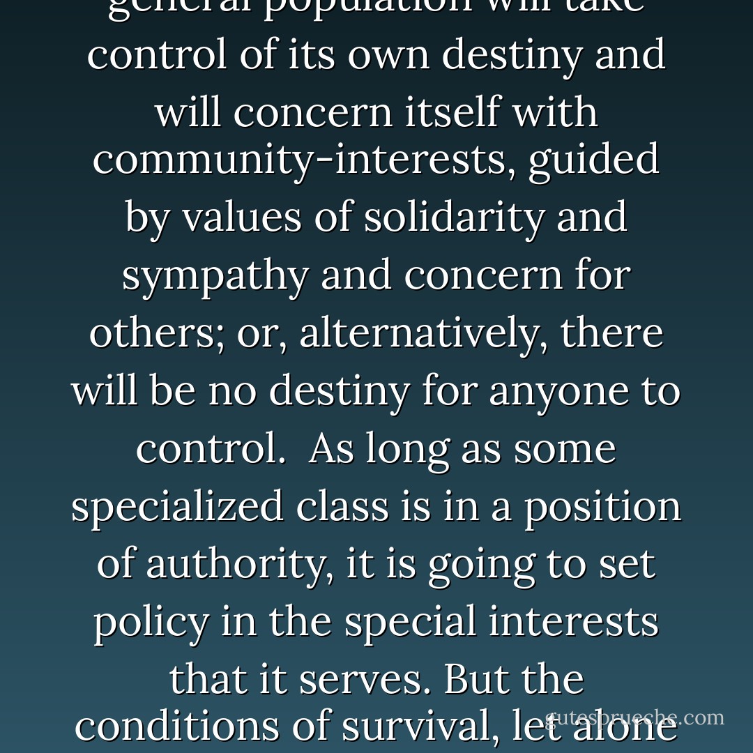 Modern industrial civilization has developed within a certain system of convenient myths. The driving force of modern industrial civilization has been individual material gain, which is accepted as legitimate, even praiseworthy, on the grounds that private vices yield public benefits in the classic formulation.<br /><br />Now, it's long been understood very well that a society that is based on this principle will destroy itself in time. It can only persist with whatever suffering and injustice it entails as long as it's possible to pretend that the destructive forces that humans create are limited: that the world is an infinite resource, and that the world is an infinite garbage-can. At this stage of history, either one of two things is possible: either the general population will take control of its own destiny and will concern itself with community-interests, guided by values of solidarity and sympathy and concern for others; or, alternatively, there will be no destiny for anyone to control.<br /><br />As long as some specialized class is in a position of authority, it is going to set policy in the special interests that it serves. But the conditions of survival, let alone justice, require rational social planning in the interests of the community as a whole and, by now, that means the global community. The question is whether privileged elites should dominate mass-communication, and should use this power as they tell us they must, namely, to impose necessary illusions, manipulate and deceive the stupid majority, and remove them from the public arena. The question, in brief, is whether democracy and freedom are values to be preserved or threats to be avoided. In this possibly terminal phase of human existence, democracy and freedom are more than values to be treasured, they may well be essential to survival. - Noam Chomsky