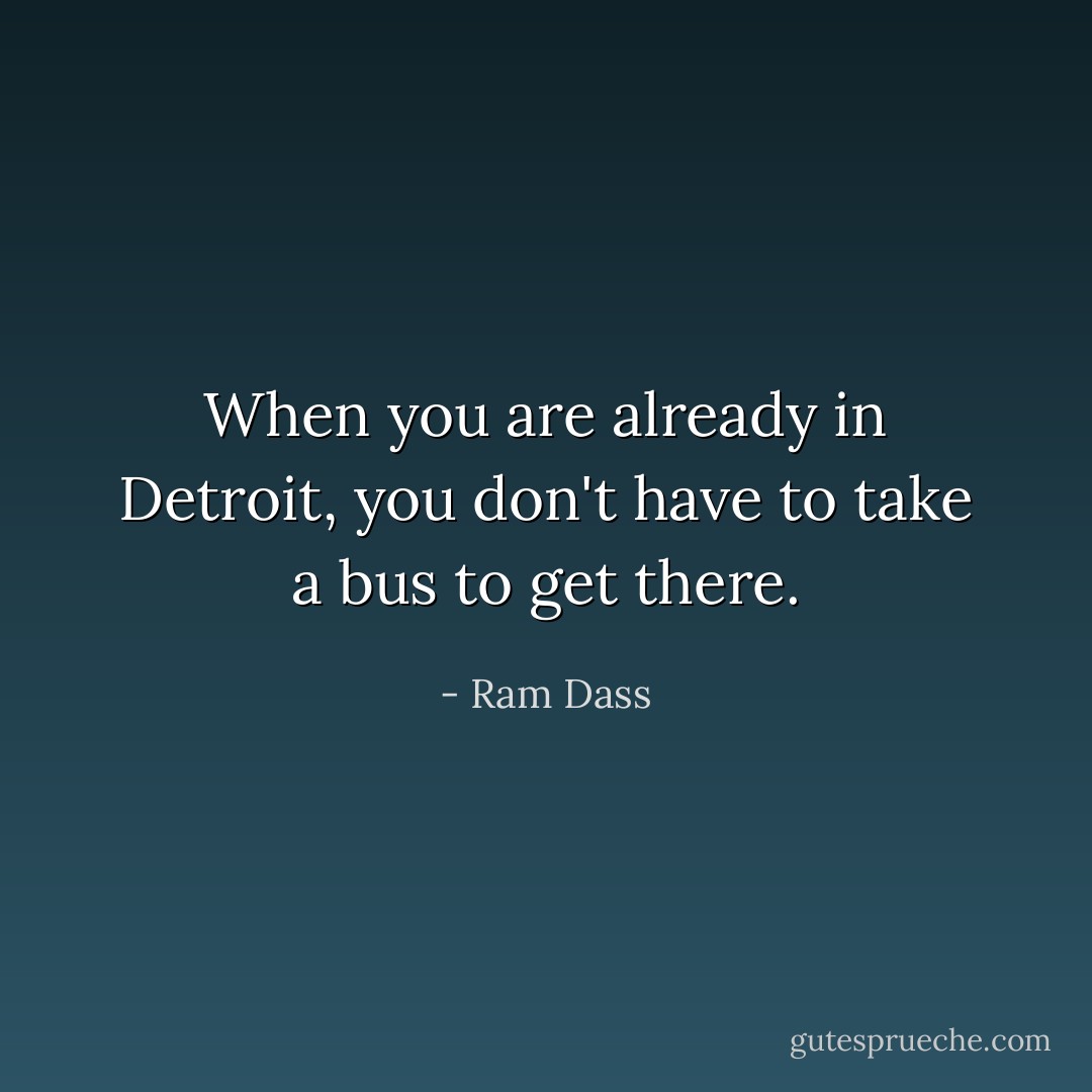 When you are already in Detroit, you don't have to take a bus to get there. - Ram Dass