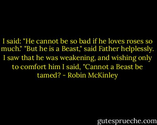 I said: "He cannot be so bad if he loves roses so much."<br />"But he is a Beast," said Father helplessly.<br />I saw that he was weakening, and wishing only to comfort him I said, "Cannot a Beast be tamed? - Robin McKinley