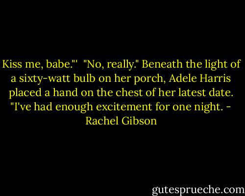 Kiss me, babe."'<br /><br />"No, really." Beneath the light of a sixty-watt bulb on her porch, Adele Harris placed a hand on the chest of her latest date. "I've had enough excitement for one night. - Rachel Gibson