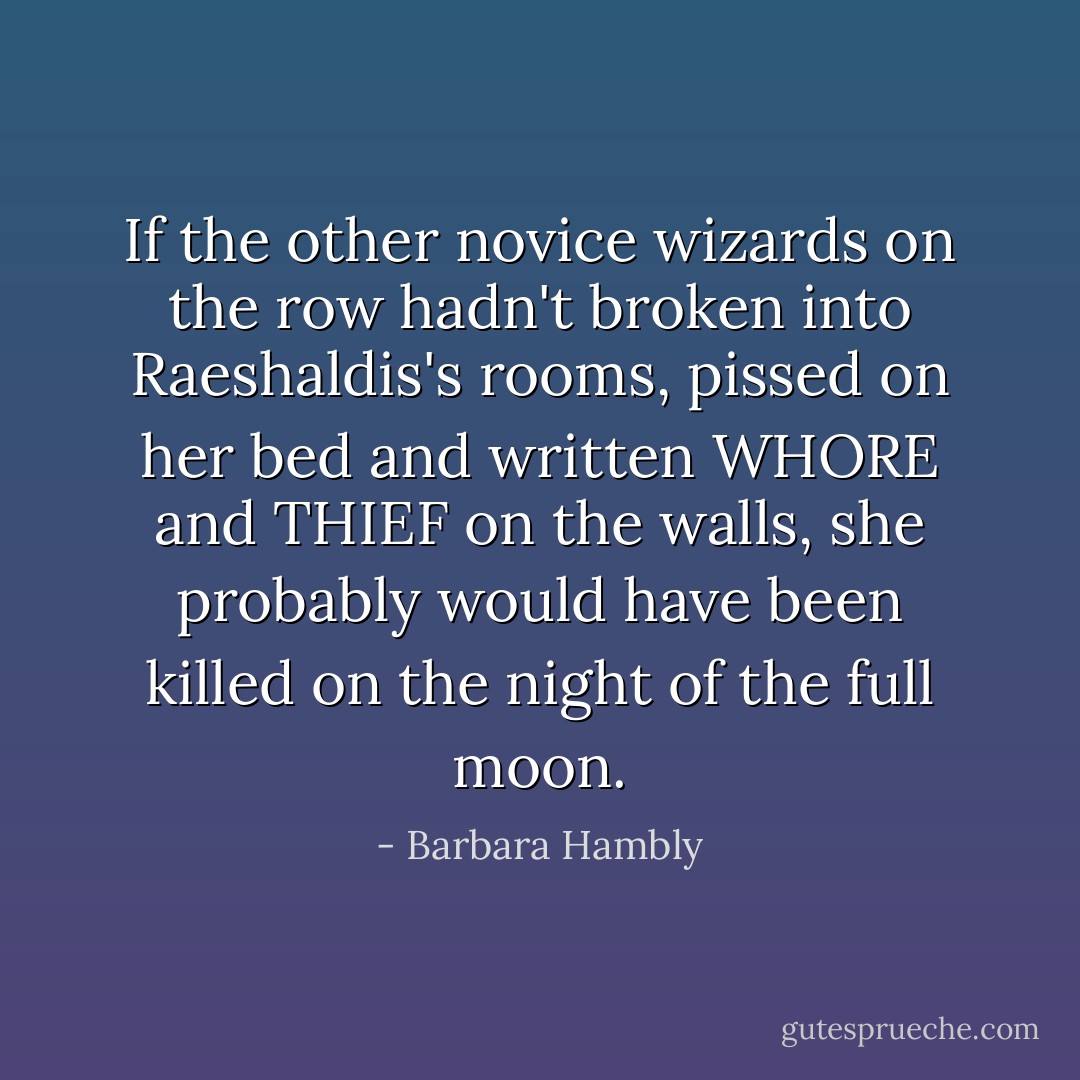 If the other novice wizards on the row hadn't broken into Raeshaldis's rooms, pissed on her bed and written WHORE and THIEF on the walls, she probably would have been killed on the night of the full moon. - Barbara Hambly