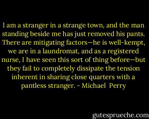 I am a stranger in a strange town, and the man standing beside me has just removed his pants. There are mitigating factors—he is well-kempt, we are in a laundromat, and as a registered nurse, I have seen this sort of thing before—but they fail to completely dissipate the tension inherent in sharing close quarters with a pantless stranger. - Michael  Perry
