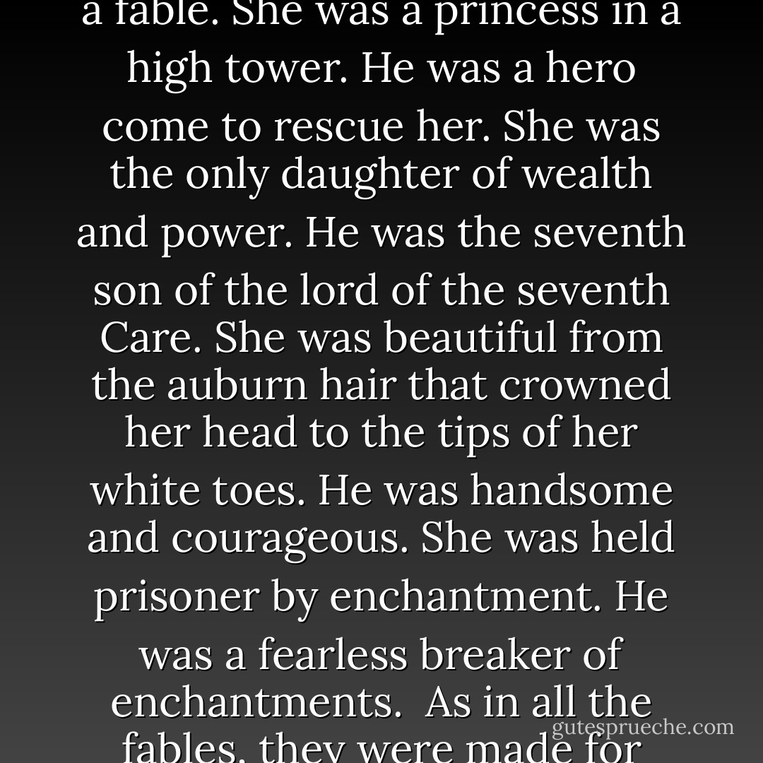 The story of Terisa and Geraden began very much like a fable. She was a princess in a high tower. He was a hero come to rescue her. She was the only daughter of wealth and power. He was the seventh son of the lord of the seventh Care. She was beautiful from the auburn hair that crowned her head to the tips of her white toes. He was handsome and courageous. She was held prisoner by enchantment. He was a fearless breaker of enchantments.<br /><br />As in all the fables, they were made for each other. - Stephen R. Donaldson
