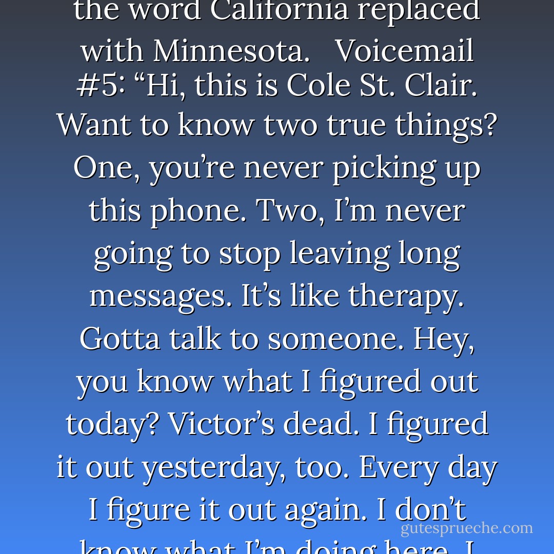 Voicemail #1: “Hi, Isabel Culpeper. I am lying in my bed, looking at the ceiling. I am mostly naked. I am thinking of … your mother. Call me.”<br /><br />Voicemail #2: The first minute and thirty seconds of “I’ve Gotta Get a Message to You” by the Bee Gees. <br /><br />Voicemail #3: “I’m bored. I need to be entertained. Sam is moping. I may kill him with his own guitar. It would give me something to do and also make him say something. Two birds with one stone! I find all these old expressions unnecessarily violent. Like, ring around the rosy. That’s about the plague, did you know? Of course you did. The plague is, like, your older cousin. Hey, does Sam talk to you? He says jack shit to me. God, I’m bored. Call me.”<br /><br />Voicemail #4: “Hotel California” by the Eagles, in its entirety, with every instance of the word California replaced with Minnesota. <br /><br />Voicemail #5: “Hi, this is Cole St. Clair. Want to know two true things? One, you’re never picking up this phone. Two, I’m never going to stop leaving long messages. It’s like therapy. Gotta talk to someone. Hey, you know what I figured out today? Victor’s dead. I figured it out yesterday, too. Every day I figure it out again. I don’t know what I’m doing here. I feel like there’s no one I can —”<br /><br />Voicemail #6: “So, yeah, I’m sorry. That last message went a little pear-shaped. You like that expression? Sam said it the other day. Hey, try this theory on for size: I think he’s a dead British housewife reincarnated into a Beatle’s body. You know, I used to know this band that put on fake British accents for their shows. Boy, did they suck, aside from being assholes. I can’t remember their name now. I’m either getting senile or I’ve done enough to my brain that stuff’s falling out. Not so fair of me to make this one-sided, is it? I’m always talking about myself in these things. So, how are you, Isabel Rosemary Culpeper? Smile lately? Hot Toddies. That was the name of the band. The Hot Toddies.”<br /><br />Voicemail #20: “I wish you’d answer. - Maggie Stiefvater