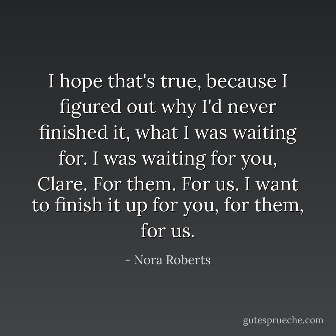 I hope that's true, because I figured out why I'd never finished it, what I was waiting for. I was waiting for you, Clare. For them. For us. I want to finish it up for you, for them, for us. - Nora Roberts
