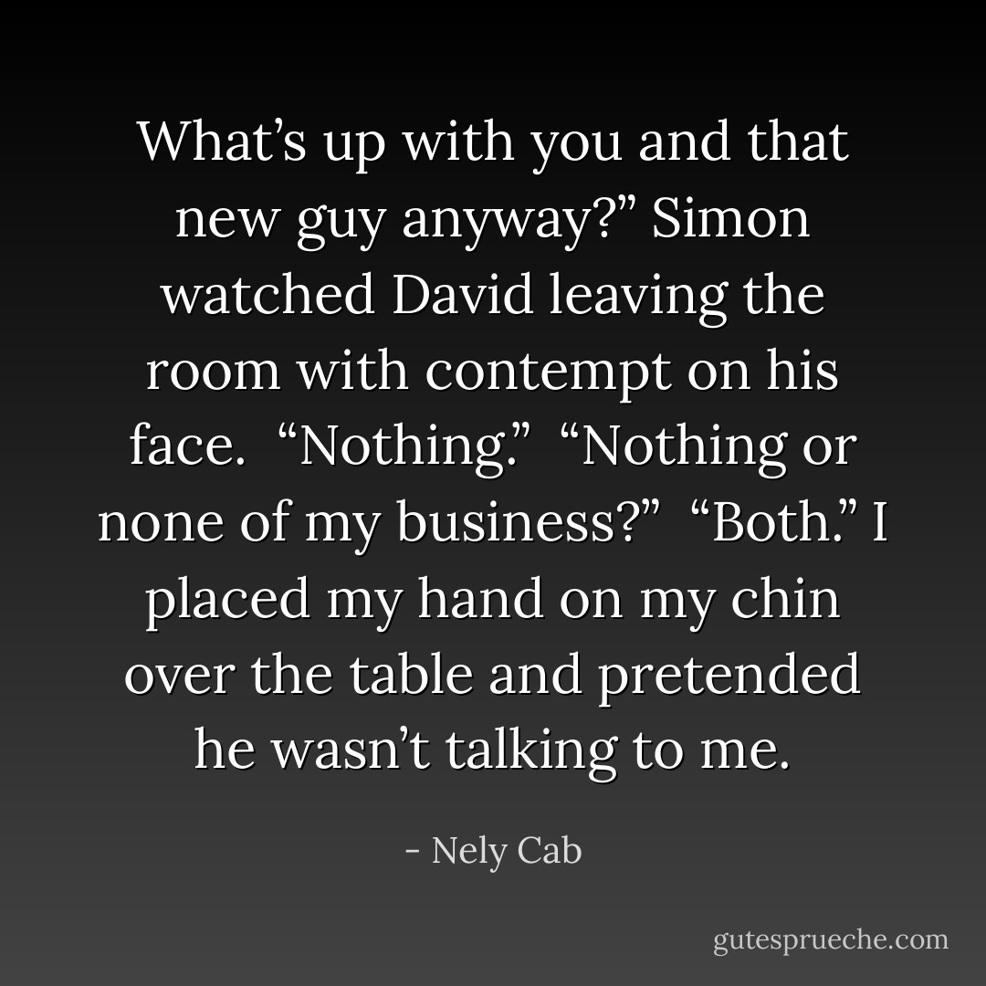 What’s up with you and that new guy anyway?” Simon watched David leaving the room with contempt on his face. <br />“Nothing.” <br />“Nothing or none of my business?” <br />“Both.” I placed my hand on my chin over the table and pretended he wasn’t talking to me. - Nely Cab