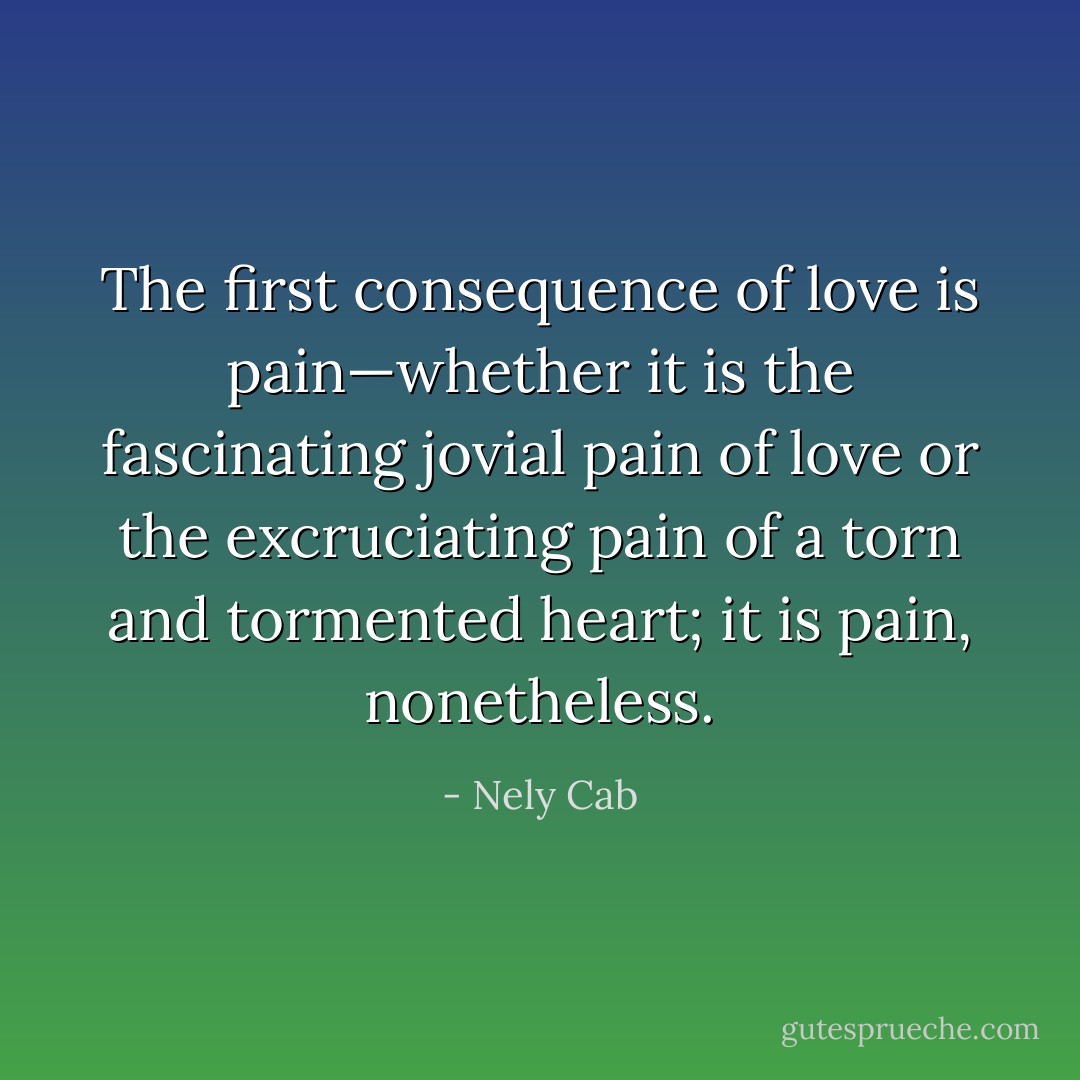 The first consequence of love is pain—whether it is the fascinating jovial pain of love or the excruciating pain of a torn and tormented heart; it is pain, nonetheless. - Nely Cab