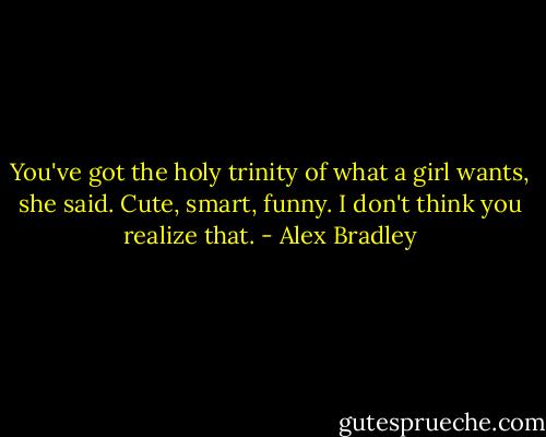 You've got the holy trinity of what a girl wants, she said. Cute, smart, funny. I don't think you realize that. - Alex Bradley