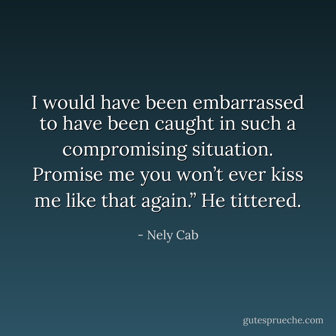 I would have been embarrassed to have been caught in such a compromising situation. Promise me you won’t ever kiss me like that again.” He tittered. - Nely Cab