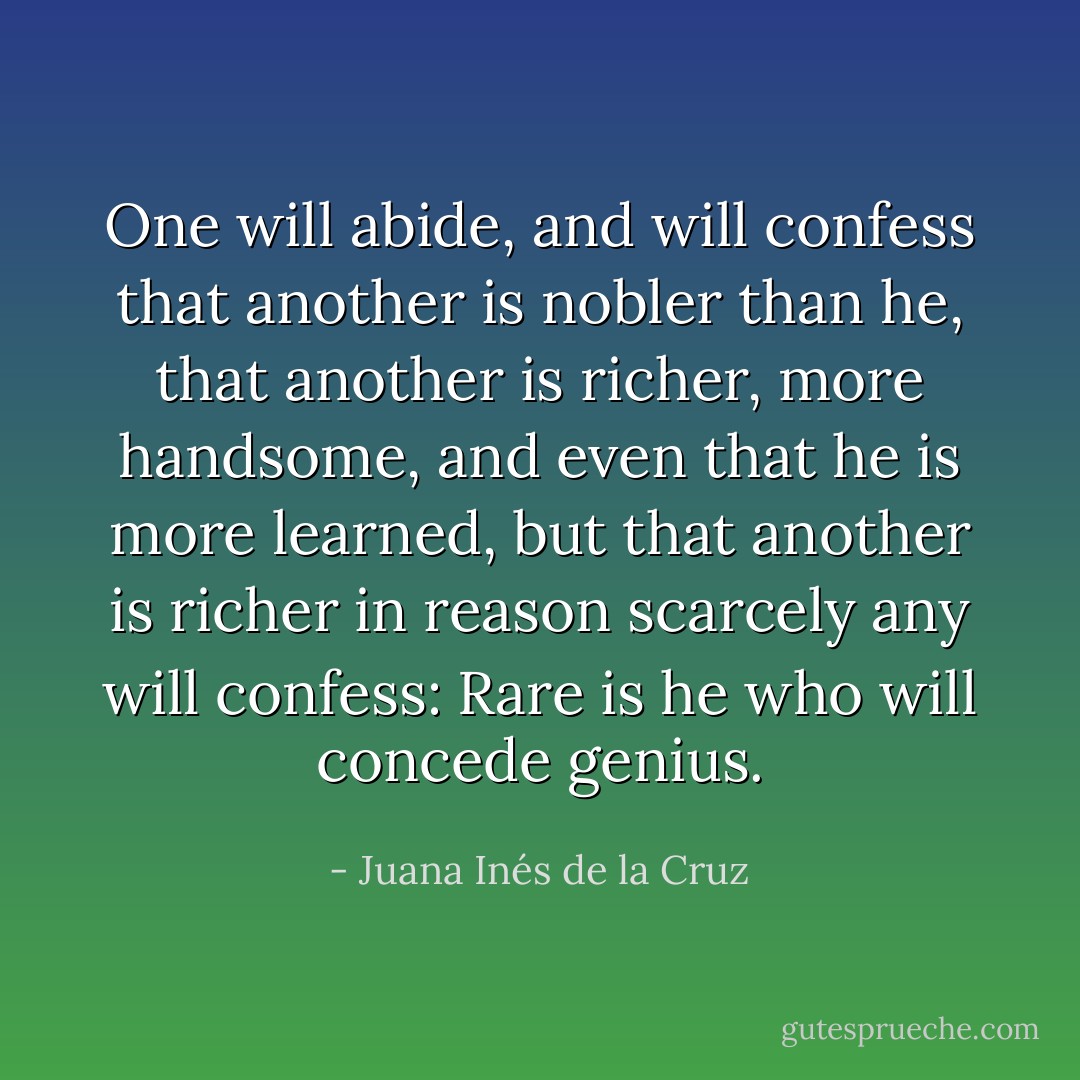 One will abide, and will confess that another is nobler than he, that another is richer, more handsome, and even that he is more learned, but that another is richer in reason scarcely any will confess: Rare is he who will concede genius. - Juana Inés de la Cruz