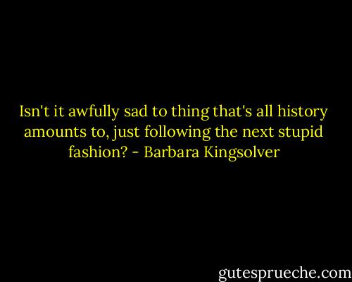 Isn't it awfully sad to thing that's all history amounts to, just following the next stupid fashion? - Barbara Kingsolver