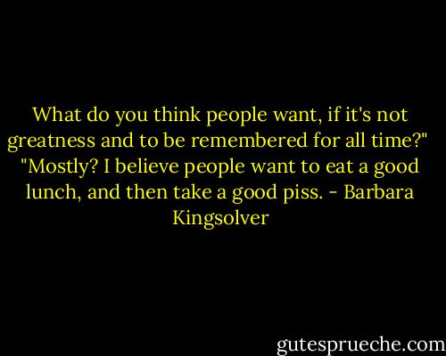 What do you think people want, if it's not greatness and to be remembered for all time?"<br /><br />"Mostly? I believe people want to eat a good lunch, and then take a good piss. - Barbara Kingsolver