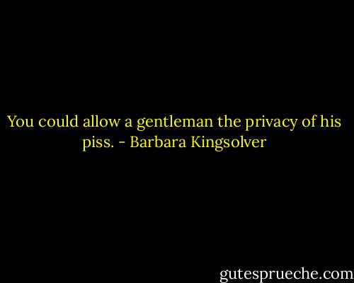 You could allow a gentleman the privacy of his piss. - Barbara Kingsolver